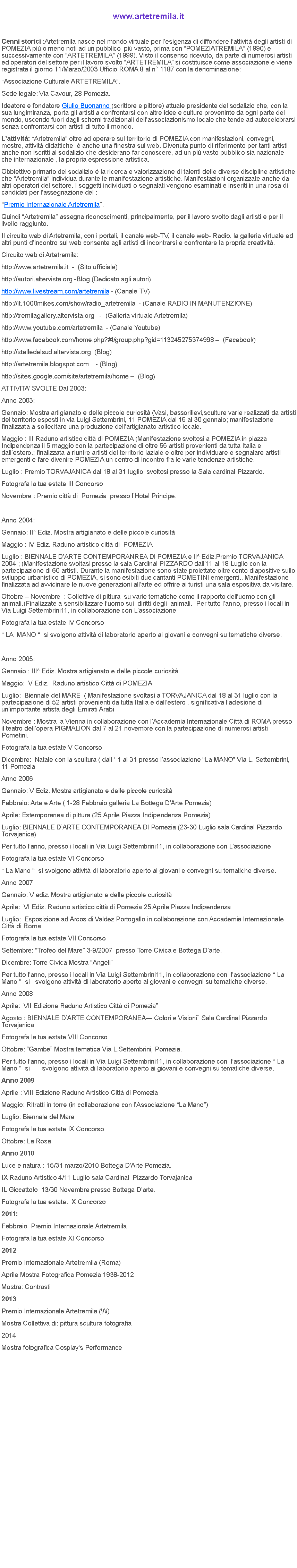 Casella di testo: www.artetremila.itCenni storici&nbsp;:Artetremila nasce nel mondo virtuale per l�esigenza di diffondere l�attivit� degli artisti di POMEZIA pi� o meno noti ad un pubblico&nbsp; pi� vasto, prima con �POMEZIATREMILA� (1990) e successivamente con �ARTETREMILA� (1999). Visto il consenso ricevuto, da parte di numerosi artisti ed operatori del settore per il lavoro svolto �ARTETREMILA� si costituisce come associazione e viene registrata il giorno 11/Marzo/2003 Ufficio ROMA 8 al n� 1187 con la denominazione:�Associazione Culturale ARTETREMILA�.Sede legale: Via Cavour, 28 Pomezia.Ideatore e fondatore&nbsp;Giulio Buonanno&nbsp;(scrittore e pittore)&nbsp;attuale presidente del sodalizio che, con la sua lungimiranza, porta gli artisti a confrontarsi con altre idee e culture proveniente da ogni parte del mondo, uscendo&nbsp;fuori dagli schemi tradizionali dell'associazionismo locale che tende ad autocelebrarsi.L�attivit�:&nbsp;�Artetremila� oltre ad operare sul territorio di POMEZIA con manifestazioni, convegni, mostre, attivit� didattiche&nbsp;&nbsp;� anche una finestra sul web. Divenuta punto di riferimento per tanti artisti anche non iscritti al sodalizio che desiderano far conoscere, ad un pi� vasto pubblico sia nazionale che internazionale , la propria espressione artistica.Obbiettivo primario del sodalizio � la ricerca e valorizzazione di talenti delle diverse discipline artistiche che �Artetremila� individua durante le manifestazione artistiche. Manifestazioni organizzate anche da altri operatori del settore. I soggetti individuati o segnalati vengono esaminati e inseriti in una rosa di candidati per l'assegnazione del :"Premio Internazionale&nbsp;Artetremila�.Quindi �Artetremila� assegna riconoscimenti, principalmente, per il lavoro svolto dagli artisti e per il livello raggiunto.Il circuito web di Artetremila, con i portali, il canale web-TV, il canale web-&nbsp;Radio, la galleria virtuale ed altri punti d�incontro sul web consente agli artisti di incontrarsi e confrontare la propria creativit�.Circuito web di Artetremila:http://www.artetremila.it &nbsp;-&nbsp;&nbsp;(Sito ufficiale)http://autori.altervista.org -Blog (Dedicato agli autori)http://www.livestream.com/artetremila&nbsp;- (Canale TV)http://it.1000mikes.com/show/radio_artetremila &nbsp;- (Canale RADIO IN MANUTENZIONE)http://tremilagallery.altervista.org&nbsp; &nbsp;- &nbsp;(Galleria virtuale Artetremila)http://www.youtube.com/artetremila &nbsp;- (Canale Youtube)http://www.facebook.com/home.php?#!/group.php?gid=113245275374998 � &nbsp;(Facebook)http://stelledelsud.altervista.org&nbsp;&nbsp;(Blog)http://artetremila.blogspot.com&nbsp;&nbsp; &nbsp;- (Blog)http://sites.google.com/site/artetremila/home � &nbsp;(Blog)ATTIVITA� SVOLTE Dal 2003:Anno 2003:Gennaio: Mostra artigianato e delle piccole curiosit� (Vasi, bassorilievi,sculture varie realizzati da artisti del territorio esposti in via Luigi Settembrini, 11 POMEZIA dal 15 al 30 gennaio; manifestazione finalizzata a sollecitare una produzione dell�artigianato artistico locale.Maggio : III Raduno artistico citt� di POMEZIA (Manifestazione svoltosi a POMEZIA in piazza Indipendenza il 5 maggio con la partecipazione di oltre 55 artisti provenienti da tutta Italia e dall�estero.; finalizzata a riunire artisti del territorio laziale e oltre per individuare e segnalare artisti emergenti e fare divenire POMEZIA un centro di incontro fra le varie tendenze artistiche.Luglio : Premio TORVAJANICA dal 18 al 31 luglio&nbsp; svoltosi presso la Sala cardinal Pizzardo.Fotografa la tua estate III ConcorsoNovembre : Premio citt� di&nbsp; Pomezia&nbsp; presso l�Hotel Principe.&nbsp;Anno 2004:Gennaio: II^ Ediz. Mostra artigianato e delle piccole curiosit�Maggio : IV Ediz. Raduno artistico citt� di&nbsp; POMEZIALuglio : BIENNALE D�ARTE CONTEMPORANREA DI POMEZIA e II^ Ediz.Premio TORVAJANICA 2004 ; (Manifestazione svoltasi presso la sala Cardinal PIZZARDO dall�11 al 18 Luglio con la partecipazione di 60 artisti. Durante la manifestazione sono state proiettate oltre cento diapositive sullo sviluppo urbanistico di POMEZIA, si sono esibiti due cantanti POMETINI emergenti.. Manifestazione finalizzata ad avvicinare le nuove generazioni all�arte ed offrire ai turisti una sala espositiva da visitare.Ottobre � Novembre&nbsp; : Collettive di pittura&nbsp; su varie tematiche come il rapporto dell�uomo con gli animali.(Finalizzate a sensibilizzare l�uomo sui&nbsp; diritti degli&nbsp; animali. &nbsp;Per tutto l�anno, presso i locali in Via Luigi Settembrini11, in collaborazione con L�associazioneFotografa la tua estate IV Concorso� LA&nbsp; MANO �&nbsp; si svolgono attivit� di laboratorio aperto ai giovani e convegni su tematiche diverse.&nbsp;Anno 2005:Gennaio : III^ Ediz. Mostra artigianato e delle piccole curiosit�Maggio:&nbsp; V Ediz.&nbsp; Raduno artistico Citt� di POMEZIALuglio:&nbsp; Biennale del MARE&nbsp; ( Manifestazione svoltasi a TORVAJANICA dal 18 al 31 luglio con la partecipazione di 52 artisti provenienti da tutta Italia e dall�estero , significativa l�adesione di un�importante artista degli Emirati ArabiNovembre : Mostra&nbsp; a Vienna in collaborazione con l�Accademia Internazionale Citt� di ROMA presso il teatro dell�opera PIGMALION dal 7 al 21 novembre con la partecipazione di numerosi artisti Pometini.Fotografa la tua estate V ConcorsoDicembre:&nbsp; Natale con la scultura ( dall � 1 al 31 presso l�associazione �La MANO� Via L. Settembrini, 11 PomeziaAnno 2006Gennaio: V Ediz. Mostra artigianato e delle piccole curiosit�Febbraio: Arte e Arte ( 1-28 Febbraio galleria La Bottega D�Arte Pomezia)Aprile: Estemporanea di pittura (25 Aprile Piazza Indipendenza Pomezia)Luglio: BIENNALE D�ARTE CONTEMPORANEA DI Pomezia (23-30 Luglio sala Cardinal Pizzardo Torvajanica)Per tutto l�anno, presso i locali in Via Luigi Settembrini11, in collaborazione con L�associazioneFotografa la tua estate VI Concorso� La Mano �&nbsp; si svolgono attivit� di laboratorio aperto ai giovani e convegni su tematiche diverse.Anno 2007Gennaio: V ediz. Mostra artigianato e delle piccole curiosit�Aprile:&nbsp; VI Ediz. Raduno artistico citt� di Pomezia 25 Aprile Piazza IndipendenzaLuglio:&nbsp; Esposizione ad Arcos di Valdez Portogallo in collaborazione con Accademia Internazionale Citt� di RomaFotografa la tua estate VII ConcorsoSettembre: �Trofeo del Mare� 3-9/2007&nbsp; presso Torre Civica e Bottega D�arte.Dicembre: Torre Civica Mostra �Angeli�Per tutto l�anno, presso i locali in Via Luigi Settembrini11, in collaborazione con&nbsp; l�associazione � La Mano �&nbsp; si&nbsp;&nbsp; svolgono attivit� di laboratorio aperto ai giovani e convegni su tematiche diverse.Anno 2008Aprile:&nbsp; VII Edizione Raduno Artistico Citt� di Pomezia�Agosto : BIENNALE D�ARTE CONTEMPORANEA� Colori e Visioni� Sala Cardinal Pizzardo TorvajanicaFotografa la tua estate VIII ConcorsoOttobre: �Gambe� Mostra tematica Via L.Settembrini, Pomezia.Per tutto l�anno, presso i locali in Via Luigi Settembrini11, in collaborazione con&nbsp; l�associazione � La Mano �&nbsp; si&nbsp;&nbsp;&nbsp;&nbsp;&nbsp;&nbsp; svolgono attivit� di laboratorio aperto ai giovani e convegni su tematiche diverse.Anno 2009Aprile : VIII Edizione Raduno Artistico Citt� di PomeziaMaggio: Ritratti in torre (in collaborazione con l�Associazione �La Mano�)Luglio: Biennale del MareFotografa la tua estate IX ConcorsoOttobre: La RosaAnno 2010Luce e natura : 15/31 marzo/2010 Bottega D�Arte Pomezia.IX Raduno Artistico 4/11 Luglio sala Cardinal&nbsp; Pizzardo TorvajanicaIL Giocattolo&nbsp; 13/30 Novembre presso Bottega D�arte.Fotografa la tua estate. &nbsp;X Concorso2011:Febbraio &nbsp;Premio Internazionale ArtetremilaFotografa la tua estate XI Concorso2012Premio Internazionale Artetremila (Roma)Aprile Mostra Fotografica Pomezia 1938-2012Mostra: Contrasti2013Premio Internazionale Artetremila (W)Mostra Collettiva di: pittura scultura fotografia2014Mostra fotografica Cosplay's Performance                                                                            